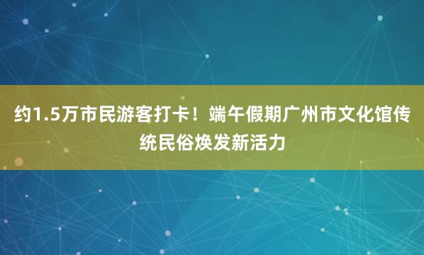 约1.5万市民游客打卡！端午假期广州市文化馆传统民俗焕发新活力