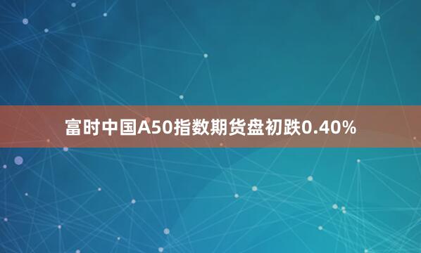 富时中国A50指数期货盘初跌0.40%