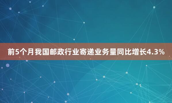 前5个月我国邮政行业寄递业务量同比增长4.3%