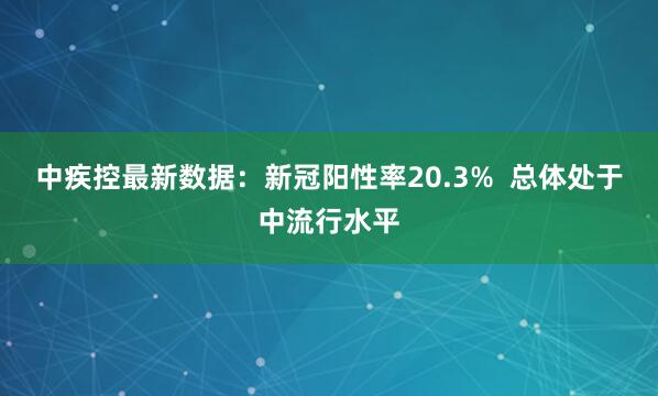 中疾控最新数据：新冠阳性率20.3%  总体处于中流行水平