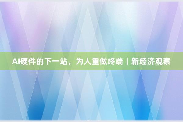 AI硬件的下一站，为人重做终端丨新经济观察