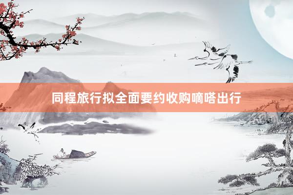 同程旅行拟全面要约收购嘀嗒出行
