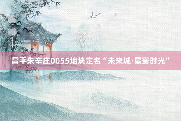 昌平朱辛庄0055地块定名“未来城·星寰时光”