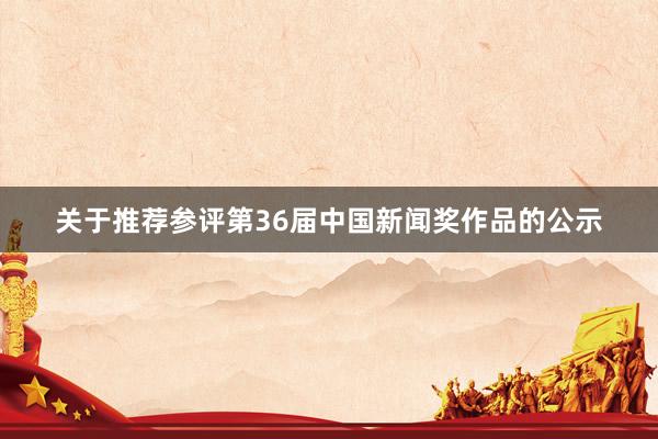 关于推荐参评第36届中国新闻奖作品的公示