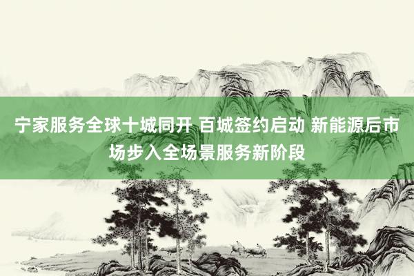 宁家服务全球十城同开 百城签约启动 新能源后市场步入全场景服务新阶段