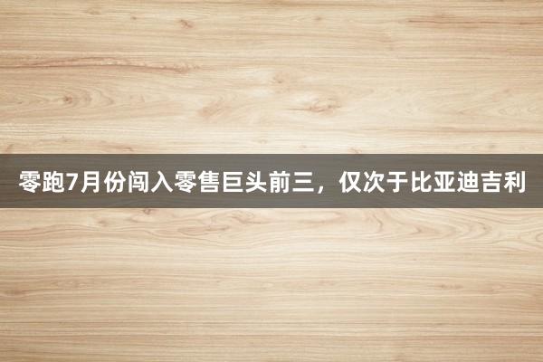 零跑7月份闯入零售巨头前三，仅次于比亚迪吉利