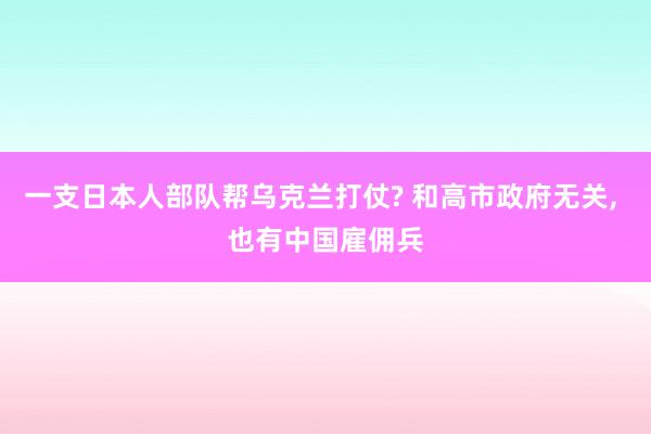 一支日本人部队帮乌克兰打仗? 和高市政府无关, 也有中国雇佣兵
