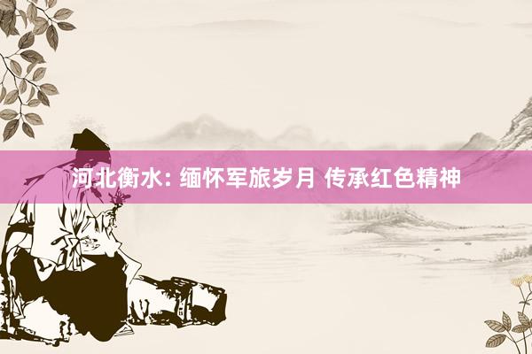 河北衡水: 缅怀军旅岁月 传承红色精神