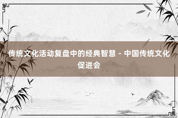 传统文化活动复盘中的经典智慧 - 中国传统文化促进会