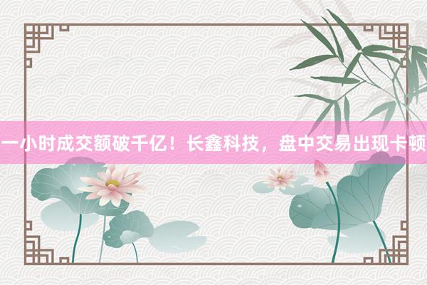 一小时成交额破千亿！长鑫科技，盘中交易出现卡顿