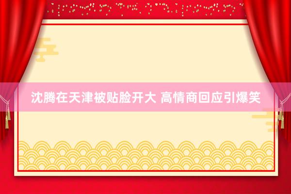 沈腾在天津被贴脸开大 高情商回应引爆笑