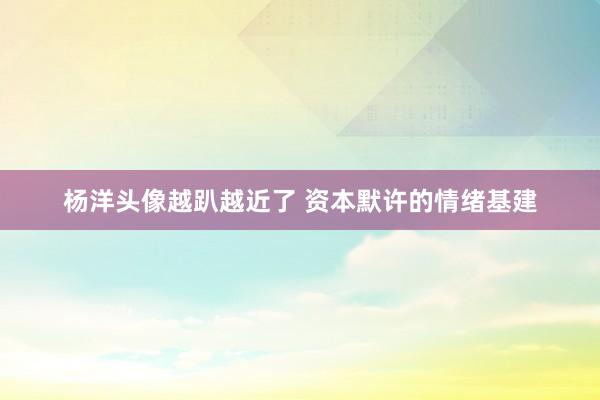 杨洋头像越趴越近了 资本默许的情绪基建