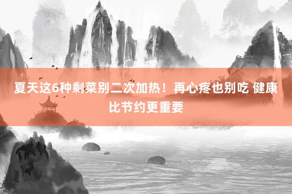 夏天这6种剩菜别二次加热！再心疼也别吃 健康比节约更重要