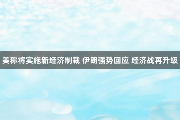 美称将实施新经济制裁 伊朗强势回应 经济战再升级