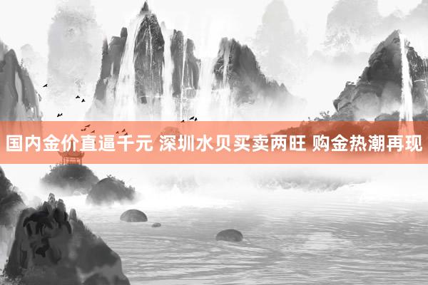 国内金价直逼千元 深圳水贝买卖两旺 购金热潮再现