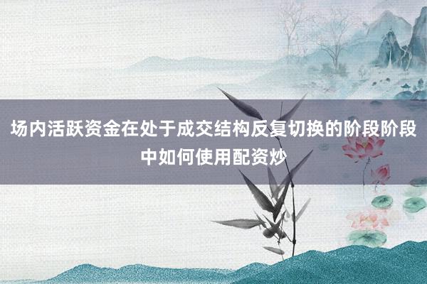 场内活跃资金在处于成交结构反复切换的阶段阶段中如何使用配资炒
