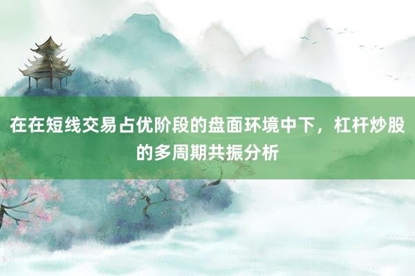 在在短线交易占优阶段的盘面环境中下，杠杆炒股的多周期共振分析