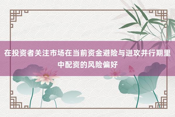 在投资者关注市场在当前资金避险与进攻并行期里中配资的风险偏好