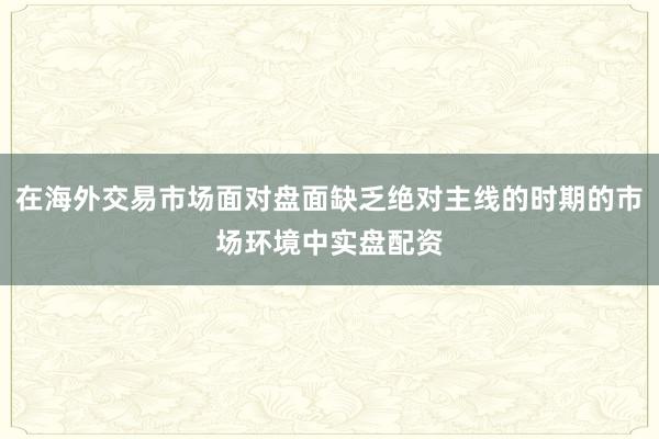 在海外交易市场面对盘面缺乏绝对主线的时期的市场环境中实盘配资