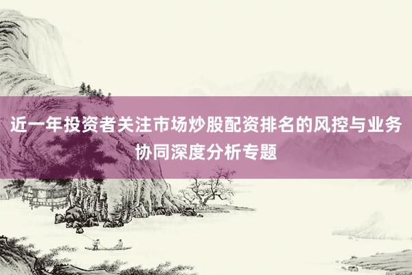 近一年投资者关注市场炒股配资排名的风控与业务协同深度分析专题