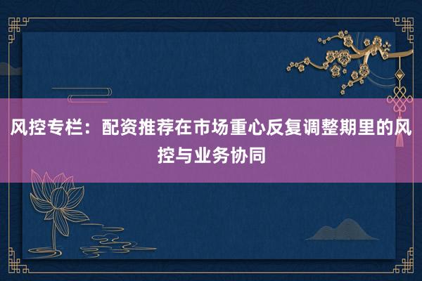 风控专栏：配资推荐在市场重心反复调整期里的风控与业务协同