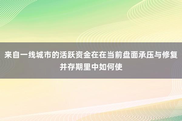 来自一线城市的活跃资金在在当前盘面承压与修复并存期里中如何使