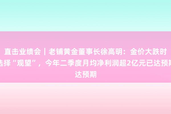 直击业绩会｜老铺黄金董事长徐高明：金价大跌时选择“观望”，今年二季度月均净利润超2亿元已达预期