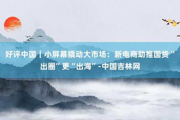 好评中国｜小屏幕撬动大市场：新电商助推国货“出圈”更“出海”-中国吉林网