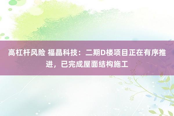 高杠杆风险 福晶科技：二期D楼项目正在有序推进，已完成屋面结构施工