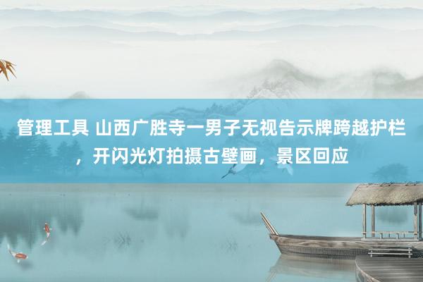 管理工具 山西广胜寺一男子无视告示牌跨越护栏，开闪光灯拍摄古壁画，景区回应