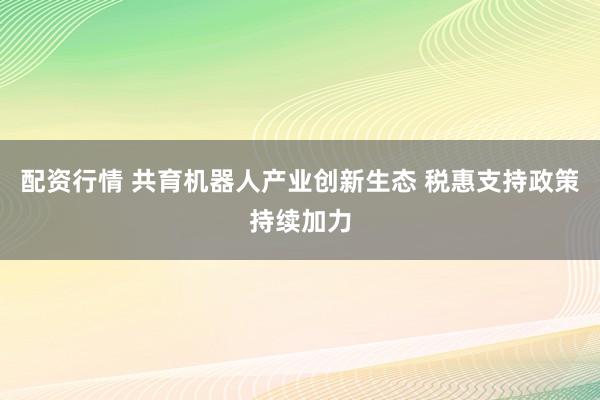 配资行情 共育机器人产业创新生态 税惠支持政策持续加力