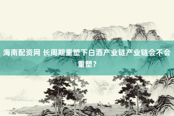 海南配资网 长周期重塑下白酒产业链产业链会不会重塑？
