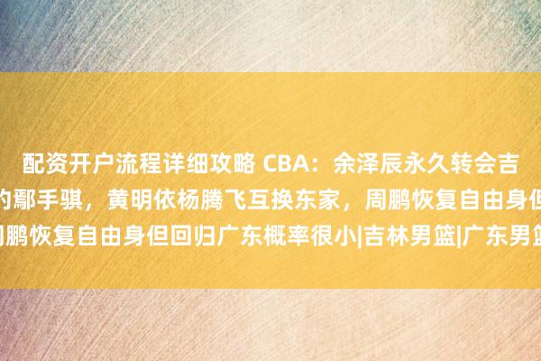 配资开户流程详细攻略 CBA：余泽辰永久转会吉林，辽宁3年C类合同续约鄢手骐，黄明依杨腾飞互换东家，周鹏恢复自由身但回归广东概率很小|吉林男篮|广东男篮|辽宁飞豹