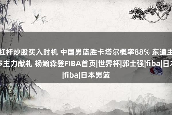 杠杆炒股买入时机 中国男篮胜卡塔尔概率88% 东道主轮休多主力献礼 杨瀚森登FIBA首页|世界杯|郭士强|fiba|日本男篮