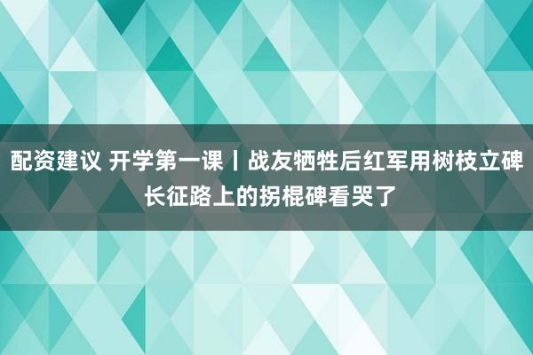 配资建议 开学第一课丨战友牺牲后红军用树枝立碑 长征路上的拐棍碑看哭了