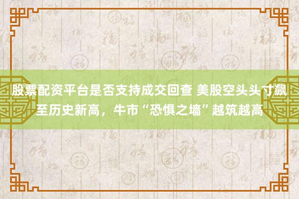 股票配资平台是否支持成交回查 美股空头头寸飙至历史新高，牛市“恐惧之墙”越筑越高