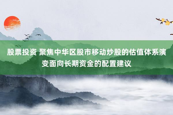 股票投资 聚焦中华区股市移动炒股的估值体系演变面向长期资金的配置建议