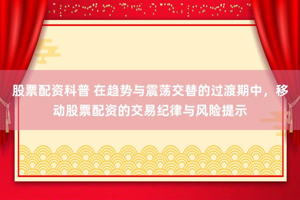 股票配资科普 在趋势与震荡交替的过渡期中，移动股票配资的交易纪律与风险提示
