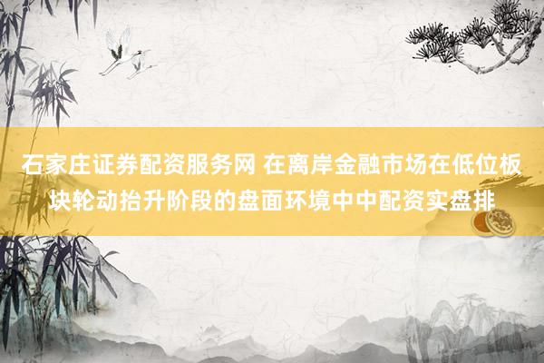 石家庄证券配资服务网 在离岸金融市场在低位板块轮动抬升阶段的盘面环境中中配资实盘排
