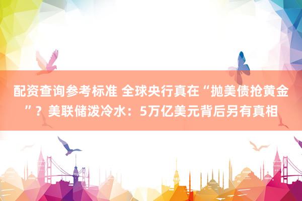 配资查询参考标准 全球央行真在“抛美债抢黄金”？美联储泼冷水：5万亿美元背后另有真相