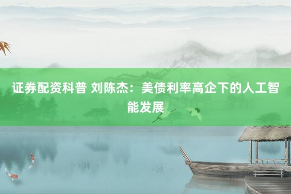 证券配资科普 刘陈杰：美债利率高企下的人工智能发展
