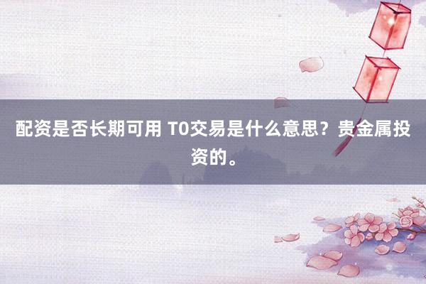 配资是否长期可用 T0交易是什么意思？贵金属投资的。