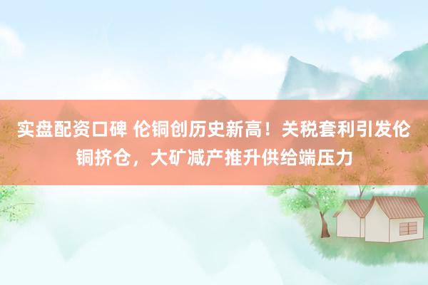 实盘配资口碑 伦铜创历史新高！关税套利引发伦铜挤仓，大矿减产推升供给端压力
