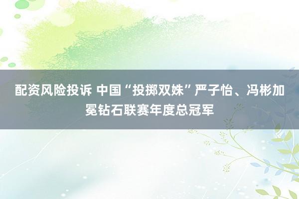 配资风险投诉 中国“投掷双姝”严子怡、冯彬加冕钻石联赛年度总冠军