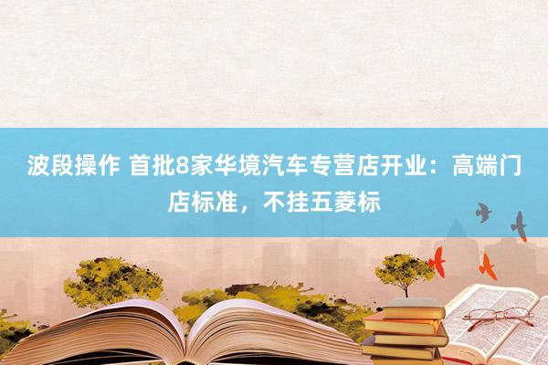 波段操作 首批8家华境汽车专营店开业：高端门店标准，不挂五菱标