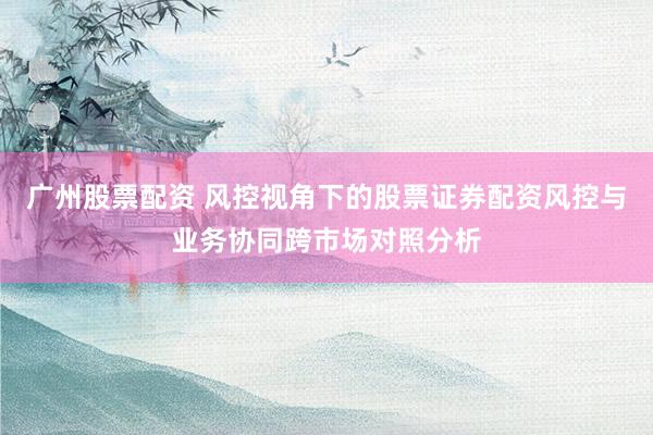 广州股票配资 风控视角下的股票证券配资风控与业务协同跨市场对照分析