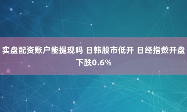 实盘配资账户能提现吗 日韩股市低开 日经指数开盘下跌0.6%