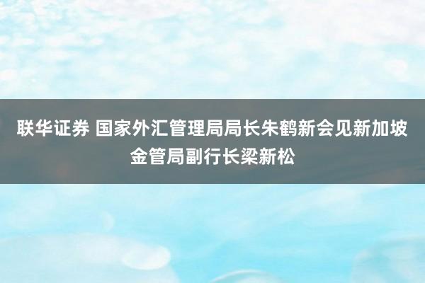联华证券 国家外汇管理局局长朱鹤新会见新加坡金管局副行长梁新松