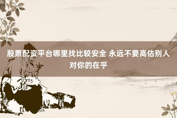 股票配资平台哪里找比较安全 永远不要高估别人对你的在乎