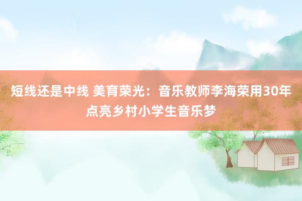 短线还是中线 美育荣光：音乐教师李海荣用30年点亮乡村小学生音乐梦